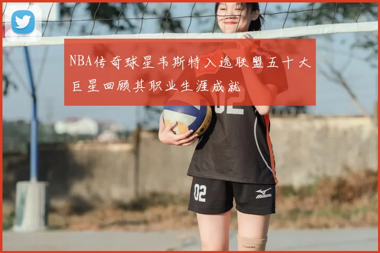 NBA传奇球星韦斯特入选联盟五十大巨星回顾其职业生涯成就