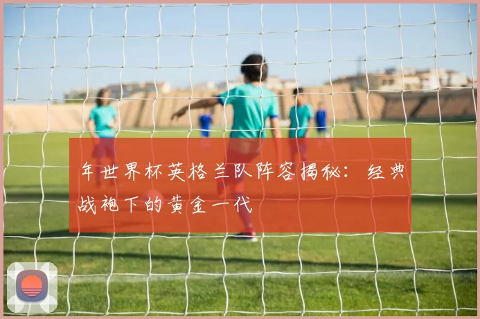 年世界杯英格兰队阵容揭秘：经典战袍下的黄金一代
