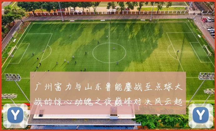 广州富力与山东鲁能鏖战至点球大战的惊心动魄之夜巅峰对决风云起