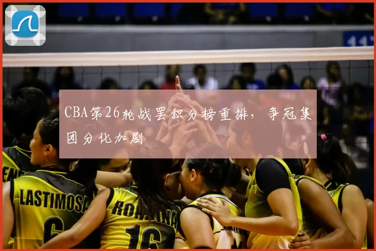 CBA第26轮战罢积分榜重排,争冠集团分化加剧