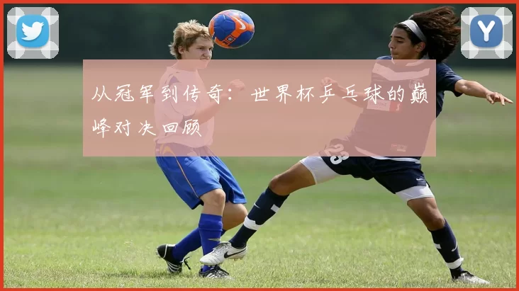 从冠军到传奇:世界杯乒乓球的巅峰对决回顾
